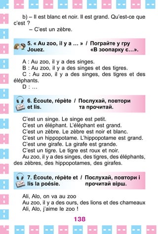 138
b) – Il est blanc et noir . Il est grand . Qu’est-ce que
c’est ?
– C’est un zèbre .
5. « Au zoo, il y a … » / Пограйте у гру
Jouez. «В зоопарку є…».
A : Au zoo, il y a des singes .
B : Au zoo, il y a des singes et des tigres .
C : Au zoo, il y a des singes, des tigres et des
éléphants .
D : …
6. Écoute, répète / Послухай, повтори
et lis. та прочитай.
C’est un singe . Le singe est petit .
C’est un éléphant . L’éléphant est grand .
C’est un zèbre . Le zèbre est noir et blanc .
C’est un hippopotame . L’hippopotame est grand .
C’est une girafe . La girafe est grande .
C’est un tigre . Le tigre est roux et noir .
Au zoo, il y a des singes, des tigres, des éléphants,
des zèbres, des hippopotames, des girafes .
7. Écoute, répète et / Послухай, повтори і
lis la poésie. прочитай вірш.
Ali, Alo, on va au zoo
Au zoo, il y a des ours, des lions et des chameaux
Ali, Alo, j’aime le zoo !
5. « Au zoo, il y a … » / Пограйте у гру
Jouez. «В зоопарку є…».
6. Écoute, répète / Послухай, повтори
et lis. та прочитай.
7. Écoute, répète et / Послухай, повтори і
lis la poésie. прочитай вірш.
 