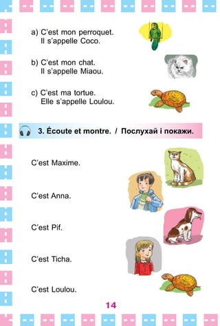 14
a) C’est mon perroquet .
Il s’appelle Coco .
b) C’est mon chat .
Il s’appelle Miaou .
c) C’est ma tortue .
Elle s’appelle Loulou .
3. Écoute et montre. / Послухай і покажи.
C’est Maxime .
C’est Anna .
C’est Pif .
C’est Ticha .
C’est Loulou .
3. Écoute et montre. / Послухай і покажи.
 
