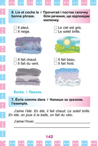 142
6. Lis et coche la / Прочитай і постав галочку
bonne phrase. біля речення, що відповідає
малюнку.
Il pleut . Le ciel est gris .
Il neige . Le soleil brille .
Il fait chaud . Il fait beau .
Il fait du vent . Il fait froid .
Écrire. / Писати.
7. Écris comme dans / Напиши за зразком.
l’exemple.
J’aime l’été. En été, il fait chaud. Le soleil brille.
En été, on joue à la balle, on fait du vélo.
J’aime l’hiver . _____________________________
________________________________________
6. Lis et coche la / Прочитай і постав галочку
bonne phrase. біля речення, що відповідає
малюнку.
7. Écris comme dans / Напиши за зразком.
l’exemple.
 