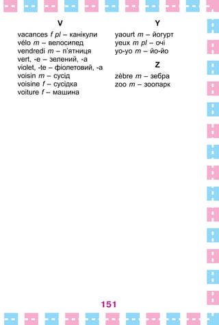 151
V
vacances f pl – канікули
vélo m – велосипед
vendredi m – п’ятниця
vert, -e – зелений, -а
violet, -te – фіолетовий, -а
voisin m – сусід
voisine f – сусідка
voiture f – машина
Y
yaourt m – йогурт
yeux m pl – очі
yo-yo m – йо-йо
Z
zèbre m – зебра
zoo m – зоопарк
 