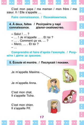 17
C’est mon papa / ma maman / mon frère / ma
sœur . Il / Elle s’appelle …
Faire connaissance. / Познайомитися.
4. À deux, faites / Розіграйте у парі
connaissance. діалог-знайомство.
– Salut ! … ?
– … ! Je m’appelle …  . Et toi ?
– …  . Comment ça va, … ?
– Merci, …  . Et toi ?
– …
Comprendre et faire d’après l’exemple. / Розу-
міти і діяти за зразком.
5. Écoute et montre. / Послухай і покажи.
Je m’appelle Maxime .
Je m’appelle Anna .
C’est mon chat .
Il s’appelle Ticha .
C’est mon chien .
Il s’appelle Pif .
4. À deux, faites / Розіграйте у парі
connaissance. діалог-знайомство.
5. Écoute et montre. / Послухай і покажи.
 