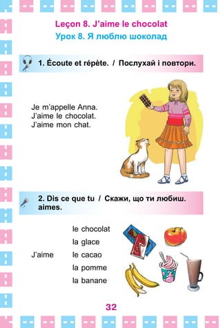 32
Leçon 8. J’aime le chocolat
Урок 8. Я люблю шоколад
1. Écoute et répète. / Послухай і повтори.
Je m’appelle Anna .
J’aime le chocolat .
J’aime mon chat .
2. Dis ce que tu / Скажи, що ти любиш.
aimes.
le chocolat
la glace
J’aime le cacao
la pomme
la banane
1. Écoute et répète. / Послухай і повтори.
2. Dis ce que tu / Скажи, що ти любиш.
aimes.
 