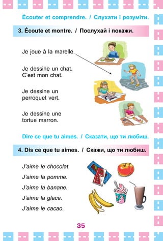 35
Écouter et comprendre. / Слухати і розуміти.
3. Éсoute et montre. / Послухай і покажи.
Je joue à la marelle .
Je dessine un chat .
C’est mon chat .
Je dessine un
perroquet vert .
Je dessine une
tortue marron .
Dire ce que tu aimes. / Сказати, що ти любиш.
4. Dis ce que tu aimes. / Скажи, що ти любиш.
J’aime le chocolat.
J’aime la pomme.
J’aime la banane.
J’aime la glace.
J’aime le cacao.
3. Éсoute et montre. / Послухай і покажи.
4. Dis ce que tu aimes. / Скажи, що ти любиш.
 