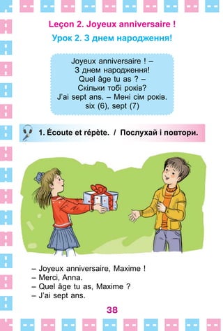 38
Leçon 2. Joyeux anniversaire !
Урок 2. З днем народження!
Joyeux anniversaire ! –
З днем народження!
Quel âge tu as ? –
Скільки тобі років?
J’ai sept ans. – Мені сім років.
six (6), sept (7)
1. Écoute et répète. / Послухай і повтори.
– Joyeux anniversaire, Maxime !
– Merci, Anna .
– Quel âge tu as, Maxime ?
– J’ai sept ans .
Joyeux anniversaire ! –
З днем народження!
Quel âge tu as ? –
Скільки тобі років?
J’ai sept ans. – Мені сім років.
six (6), sept (7)
1. Écoute et répète. / Послухай і повтори.
 