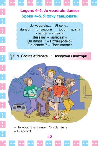 42
Leçons 4–5. Je voudrais danser
Уроки 4–5. Я хочу танцювати
Je voudrais... – Я хочу…
danser – танцювати jouer – грати
chanter – співати
dessiner – малювати
On danse ? – Потанцюємо?
On chante ? – Поспіваємо?
1. Écoute et répète. / Послухай і повтори.
– Je voudrais danser . On danse ?
– D’accord .
Je voudrais... – Я хочу…
danser – танцювати jouer – грати
chanter – співати
dessiner – малювати
On danse ? – Потанцюємо?
On chante ? – Поспіваємо?
1. Écoute et répète. / Послухай і повтори.
 