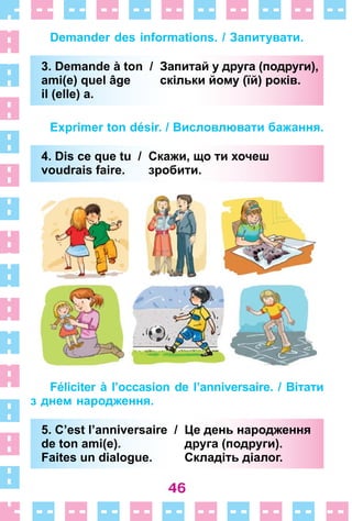 46
Demander des informations. / Запитувати.
3. Demande à ton / Запитай у друга (подруги),
ami(e) quel âge скільки йому (їй) років.
il (elle) a.
Exprimer ton désir. / Висловлювати бажання.
4. Dis ce que tu / Скажи, що ти хочеш
voudrais faire. зробити.
Féliciter à l’occasion de l’anniversaire. / Вітати
з днем народження.
5. C’est l’anniversaire / Це день народження
de ton ami(e). друга (подруги).
Faites un dialogue. Складіть діалог.
3. Demande à ton / Запитай у друга (подруги),
ami(e) quel âge скільки йому (їй) років.
il (elle) a.
4. Dis ce que tu / Скажи, що ти хочеш
voudrais faire. зробити.
5. C’est l’anniversaire / Це день народження
de ton ami(e). друга (подруги).
Faites un dialogue. Складіть діалог.
 