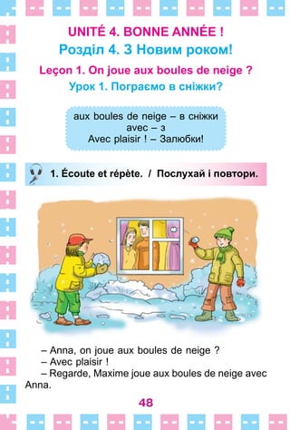 48
UNITÉ 4. BONNE ANNÉE !
Розділ 4. З Новим роком!
Leçon 1. On joue aux boules de neige ?
Урок 1. Пограємо в сніжки?
aux boules de neige – в сніжки
avec – з
Avec plaisir ! – Залюбки!
1. Écoute et répète. / Послухай і повтори.
– Anna, on joue aux boules de neige ?
– Avec plaisir !
– Regarde, Maxime joue aux boules de neige avec
Anna .
aux boules de neige – в сніжки
avec – з
Avec plaisir ! – Залюбки!
1. Écoute et répète. / Послухай і повтори.
 