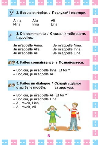 5
2. Écoute et répète. / Послухай і повтори.
Anna Alla Ali
Nina Inna Lina
3. Dis comment tu / Скажи, як тебе звати.
t’appelles.
Je m’appelle Anna . Je m’appelle Nina .
Je m’appelle Alla . Je m’appelle Inna .
Je m’appelle Ali . Je m’appelle Lina .
4. Faites connaissance. / Познайомтеся.
– Bonjour, je m’appelle Inna . Et toi ?
– Bonjour, je m’appelle Ali .
5. Faites un dialogue / Складіть діалог
d’après le modèle. за зразком.
– Bonjour, je m’appelle Ali . Et toi ?
– Bonjour, je m’appelle Lina .
– Au revoir, Lina .
– Au revoir, Ali .
2. Écoute et répète. / Послухай і повтори.
3. Dis comment tu / Скажи, як тебе звати.
t’appelles.
4. Faites connaissance. / Познайомтеся.
5. Faites un dialogue / Складіть діалог
d’après le modèle. за зразком.
 