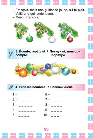 55
– François, mets une guirlande jaune, s’il te plaît .
– Voilà une guirlande jaune .
– Merci, François .
3. Écoute, répète et / Послухай, повтори
compte. і порахуй.
4. Écris les nombres. / Напиши числа.
1 – _ _ 6 – _ _ _
2 – _ _ _ _ 7 – _ _ _ _
3 – _ _ _ _ _ 8 – _ _ _ _
4 – _ _ _ _ _ _ 9 – _ _ _ _
5 – _ _ _ _ 10 – _ _ _
3. Écoute, répète et / Послухай, повтори
compte. і порахуй.
4. Écris les nombres. / Напиши числа.
 