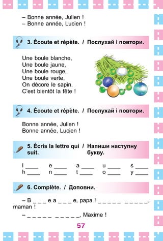 57
– Bonne année, Julien !
– Bonne année, Lucien !
3. Écoute et répète. / Послухай і повтори.
Une boule blanche,
Une boule jaune,
Une boule rouge,
Une boule verte,
On décore le sapin .
C’est bientôt la fête !
4. Écoute et répète. / Послухай і повтори.
Bonne année, Julien !
Bonne année, Lucien !
5. Écris la lettre qui / Напиши наступну
suit. букву.
l ____ e ____ a ____ u ____ s ____
h ____ n ____ t ____ o ____ y ____
6. Complète. / Доповни.
– B _ _ _ e a _ _ _ e, papa ! _ _ _ _ _ _ _ _ _ _,
maman !
– _ _ _ _ _ _ _ _ _ _, Maxime !
3. Écoute et répète. / Послухай і повтори.
4. Écoute et répète. / Послухай і повтори.
5. Écris la lettre qui / Напиши наступну
suit. букву.
6. Complète. / Доповни.
 