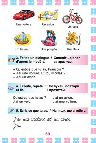 59
3. Faites un dialogue / Складіть діалог
d’après le modèle. за зразком.
– Qu’est-ce que tu as, François ?
– J’ai une voiture . Et toi, Nicolas ?
– J’ai un avion .
4. Écoute, répète / Послухай, повтори
et lis. і прочитай.
Qu’est-ce que tu as ? J’ai un avion .
J’ai un vélo . J’ai une voiture .
5. Écris ce que tu as. / Напиши, що в тебе є.
3. Faites un dialogue / Складіть діалог
d’après le modèle. за зразком.
4. Écoute, répète / Послухай, повтори
et lis. і прочитай.
5. Écris ce que tu as. / Напиши, що в тебе є.
Un bateau Une poupée
Une voiture Un avion
Un vélo
Une fleur
 