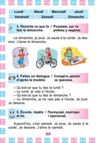 66
Lundi Mardi Mercredi Jeudi
Vendredi Samedi Dimanche
3. Raconte ce que tu / Розкажи, що ти
fais le dimanche. робиш у неділю.
Le dimanche, je joue . Je saute à la corde . Je des-
sine . J’aime le dimanche .
4. Faites un dialogue / Складіть діалог
d’après le modèle. за зразком.
– Qu’est-ce que tu fais le lundi ?
– Le lundi, je vais à l’école .
– Qu’est-ce que tu fais le dimanche ?
– Le dimanche, je ne vais pas à l’école . Je joue .
Je dessine .
5. Écoute, répète / Послухай, повтори
et lis. і прочитай.
Aujourd’hui, c’est samedi . Je joue . Je saute à la
corde . Je dessine . J’aime le samedi .
3. Raconte ce que tu / Розкажи, що ти
fais le dimanche. робиш у неділю.
4. Faites un dialogue / Складіть діалог
d’après le modèle. за зразком.
5. Écoute, répète / Послухай, повтори
et lis. і прочитай.
 