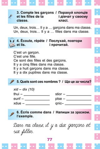 77
3. Compte les garçons / Порахуй хлопців
et les ﬁlles de ta і дівчат у своєму
classe. класі.
Un, deux, trois… Il y a … garçons dans ma classe .
Un, deux, trois… Il y a … filles dans ma classe.
4. Écoute, répète / Послухай, повтори
et lis. і прочитай.
C’est un garçon .
C’est une fille.
Ce sont des filles et des garçons.
Il y a cinq filles dans ma classe.
Il y a huit garçons dans ma classe .
Il y a dix pupitres dans ma classe .
5. Quels sont ces nombres ? / Що це за числа?
xid – dix (10)
thui –
eunf –
xdue –
stior –
ptse –
qnic–
6. Écris comme dans / Напиши за зразком.
l’exemple.
3. Compte les garçons / Порахуй хлопців
et les ﬁlles de ta і дівчат у своєму
classe. класі.
4. Écoute, répète / Послухай, повтори
et lis. і прочитай.
5. Quels sont ces nombres ? / Що це за числа?
6. Écris comme dans / Напиши за зразком.
l’exemple.
 