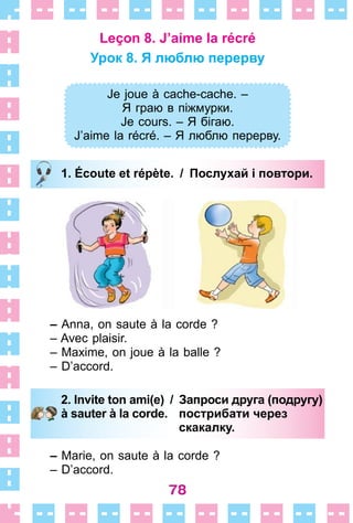 78
Leçon 8. J’aime la récré
Урок 8. Я люблю перерву
Je joue à cache-cache . –
Я граю в піжмурки.
Je cours. – Я бігаю.
J’aime la récré. – Я люблю перерву.
1. Écoute et répète. / Послухай і повтори.
– Anna, оn saute à la corde ?
– Avec plaisir .
– Maxime, on joue à la balle ?
– D’accord .
2. Invite ton ami(e) / Запроси друга (подругу)
à sauter à la corde. пострибати через
скакалку.
– Marie, on saute à la corde ?
– D’accord .
Je joue à cache-cache . –
Я граю в піжмурки.
Je cours. – Я бігаю.
J’aime la récré. – Я люблю перерву.
1. Écoute et répète. / Послухай і повтори.
2. Invite ton ami(e) / Запроси друга (подругу)
à sauter à la corde. пострибати через
скакалку.
 