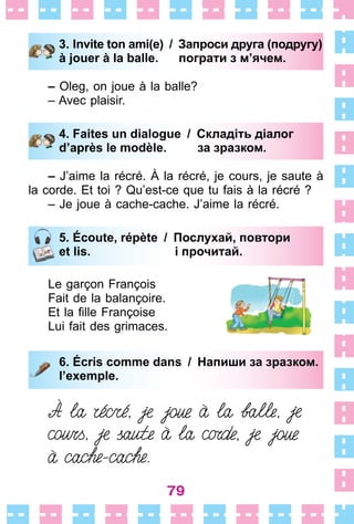79
3. Invite ton ami(e) / Запроси друга (подругу)
à jouer à la balle. пограти з м’ячем.
– Oleg, on joue à la balle?
– Avec plaisir .
4. Faites un dialogue / Складіть діалог
d’après le modèle. за зразком.
– J’aime la récré . À la récré, je cours, je saute à
la corde . Et toi ? Qu’est-ce que tu fais à la récré ?
– Je joue à cache-cache . J’aime la récré .
5. Écoute, répète / Послухай, повтори
et lis. і прочитай.
Le garçon François
Fait de la balançoire .
Et la fille Françoise
Lui fait des grimaces .
6. Écris comme dans / Напиши за зразком.
l’exemple.
3. Invite ton ami(e) / Запроси друга (подругу)
à jouer à la balle. пограти з м’ячем.
4. Faites un dialogue / Складіть діалог
d’après le modèle. за зразком.
5. Écoute, répète / Послухай, повтори
et lis. і прочитай.
6. Écris comme dans / Напиши за зразком.
l’exemple.
 
