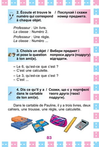 83
2. Écoute et trouve le / Послухай і скажи
numéro qui correspond номер предмета.
à chaque objet.
Professeur : Un livre .
La classe : Numéro 2 .
Professeur : Une règle .
La classe : Numéro  . . .
3. Choisis un objet / Вибери предмет і
et pose la question попроси друга (подругу)
à ton ami(e). відгадати.
– Le 6, qu’est-ce que c’est ?
– C’est une calculette .
– Le 3, qu’est-ce que c’est ?
– C’est  . . .
4. Dis ce qu’il y a / Скажи, що є у портфелі
dans le cartable твого друга (твоєї
de ton ami(e). подруги).
Dans le cartable de Pauline, il y a trois livres, deux
cahiers, une trousse, une règle, une calculette .
2. Écoute et trouve le / Послухай і скажи
numéro qui correspond номер предмета.
à chaque objet.
3. Choisis un objet / Вибери предмет і
et pose la question попроси друга (подругу)
à ton ami(e). відгадати.
4. Dis ce qu’il y a / Скажи, що є у портфелі
dans le cartable твого друга (твоєї
de ton ami(e). подруги).
 