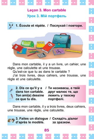 85
Leçon 3. Mon cartable
Урок 3. Мій портфель
1. Écoute et répète. / Послухай i повтори.
Dans mon cartable, il y a un livre, un cahier, une
règle, une calculette et une trousse .
Qu’est-ce que tu as dans le cartable ?
J’ai trois livres, deux cahiers, une trousse, une
règle et une calculette .
2. Dis ce qu’il y a / Ти називаєш, а твій
dans ton cartable. друг малює те, що
Ton ami(e) dessine лежить у твоєму
ce que tu dis. портфелі.
Dans mon cartable, il y a trois livres, deux cahiers,
une trousse, une règle, une calculette .
3. Faites un dialogue / Складіть діалог
d’après le modèle. за зразком.
1. Écoute et répète. / Послухай i повтори.
2. Dis ce qu’il y a / Ти називаєш, а твій
dans ton cartable. друг малює те, що
Ton ami(e) dessine лежить у твоєму
ce que tu dis. портфелі.
3. Faites un dialogue / Складіть діалог
d’après le modèle. за зразком.
 