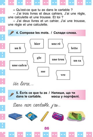 86
– Qu’est-ce que tu as dans le cartable ?
– J’ai trois livres et deux cahiers . J’ai une règle,
une calculette et une trousse . Et toi ?
– J’ai deux livres et un cahier . J’ai une trousse,
une règle et une calculette .
4. Compose les mots. / Склади слова.
5. Écris ce que tu as / Напиши, що ти
dans le cartable. маєш у портфелі.
4. Compose les mots. / Склади слова.
5. Écris ce que tu as / Напиши, що ти
dans le cartable. маєш у портфелі.
 