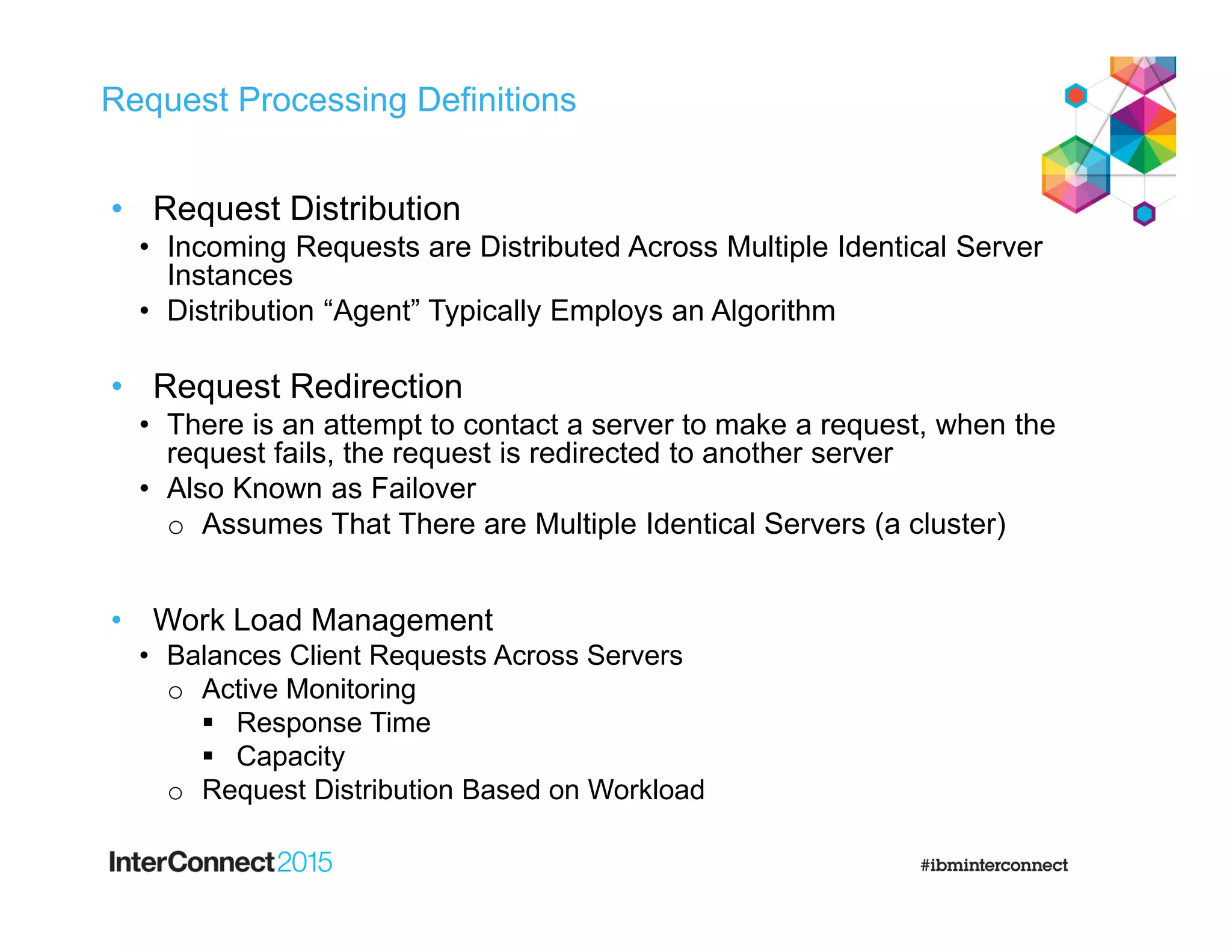 Request Processing Definitions
• Request Distribution
• Incoming Requests are Distributed Across Multiple Identical Server
Instances
• Distribution “Agent” Typically Employs an Algorithm
• Request Redirection
• There is an attempt to contact a server to make a request, when the
request fails, the request is redirected to another server
• Also Known as Failover
o Assumes That There are Multiple Identical Servers (a cluster)
• Work Load Management
• Balances Client Requests Across Servers
o Active Monitoring
 Response Time
 Capacity
o Request Distribution Based on Workload
 