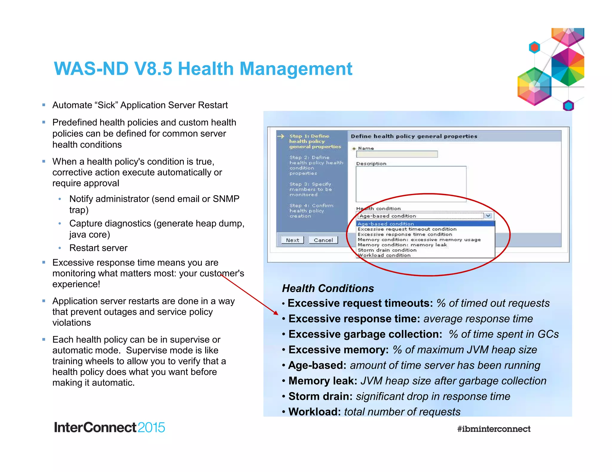 WAS-ND V8.5 Health Management
 Automate “Sick” Application Server Restart
 Predefined health policies and custom health
policies can be defined for common server
health conditions
 When a health policy's condition is true,
corrective action execute automatically or
require approval
• Notify administrator (send email or SNMP
trap)
• Capture diagnostics (generate heap dump,
java core)
• Restart server
 Excessive response time means you are
monitoring what matters most: your customer's
experience!
 Application server restarts are done in a way
that prevent outages and service policy
violations
 Each health policy can be in supervise or
automatic mode. Supervise mode is like
training wheels to allow you to verify that a
health policy does what you want before
making it automatic.
Health Conditions
• Excessive request timeouts: % of timed out requests
• Excessive response time: average response time
• Excessive garbage collection: % of time spent in GCs
• Excessive memory: % of maximum JVM heap size
• Age-based: amount of time server has been running
• Memory leak: JVM heap size after garbage collection
• Storm drain: significant drop in response time
• Workload: total number of requests
 