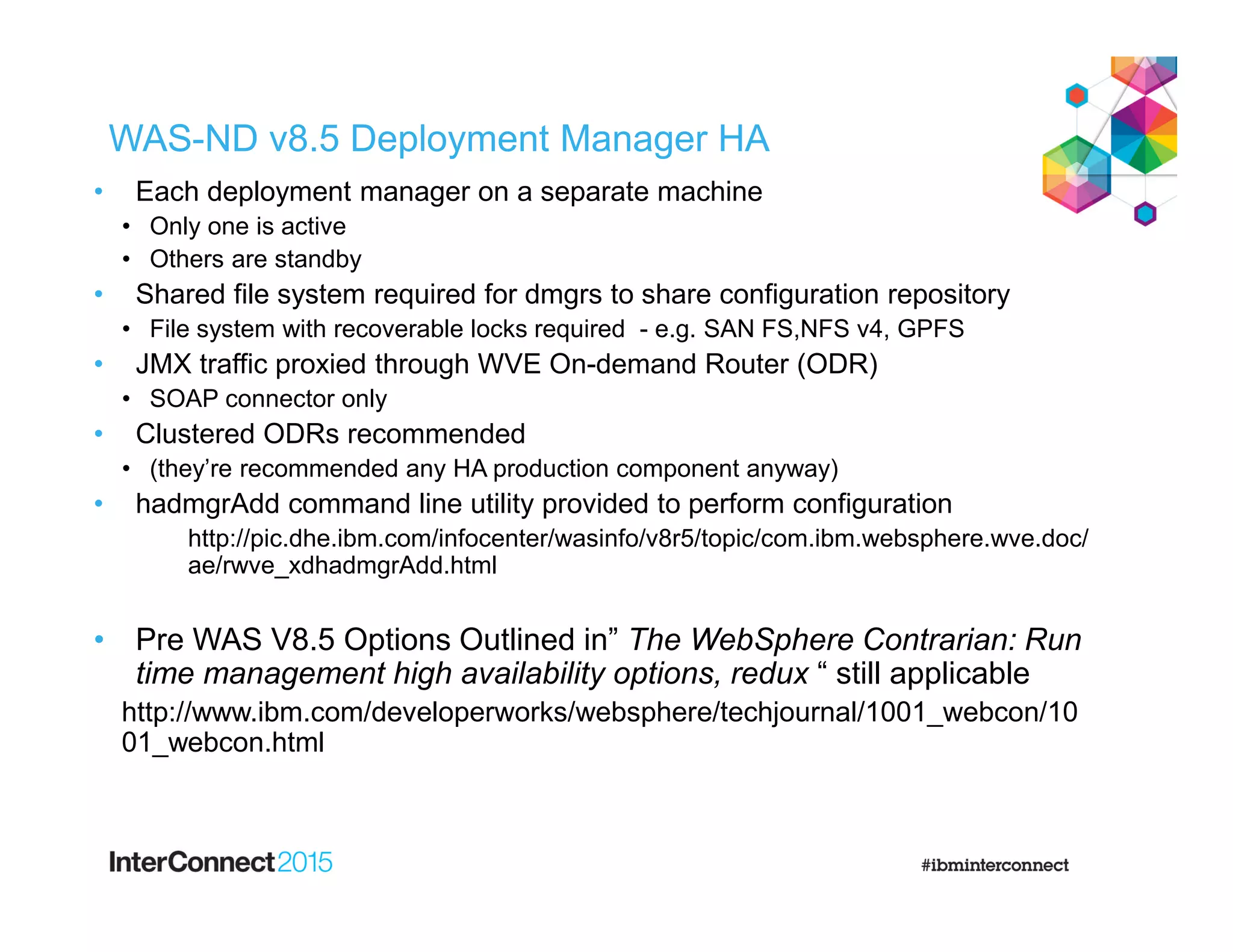 • Each deployment manager on a separate machine
• Only one is active
• Others are standby
• Shared file system required for dmgrs to share configuration repository
• File system with recoverable locks required - e.g. SAN FS,NFS v4, GPFS
• JMX traffic proxied through WVE On-demand Router (ODR)
• SOAP connector only
• Clustered ODRs recommended
• (they’re recommended any HA production component anyway)
• hadmgrAdd command line utility provided to perform configuration
http://pic.dhe.ibm.com/infocenter/wasinfo/v8r5/topic/com.ibm.websphere.wve.doc/
ae/rwve_xdhadmgrAdd.html
• Pre WAS V8.5 Options Outlined in” The WebSphere Contrarian: Run
time management high availability options, redux “ still applicable
http://www.ibm.com/developerworks/websphere/techjournal/1001_webcon/10
01_webcon.html
WAS-ND v8.5 Deployment Manager HA
 