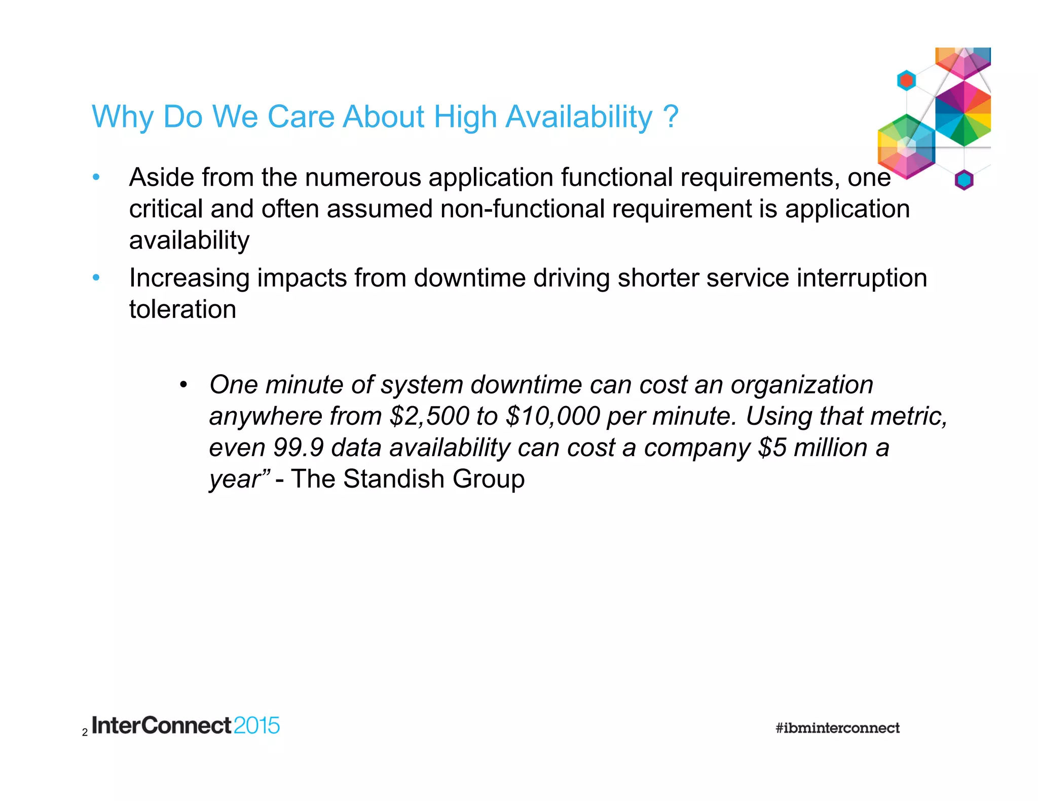 Why Do We Care About High Availability ?
• Aside from the numerous application functional requirements, one
critical and often assumed non-functional requirement is application
availability
• Increasing impacts from downtime driving shorter service interruption
toleration
• One minute of system downtime can cost an organization
anywhere from $2,500 to $10,000 per minute. Using that metric,
even 99.9 data availability can cost a company $5 million a
year” - The Standish Group
2
 