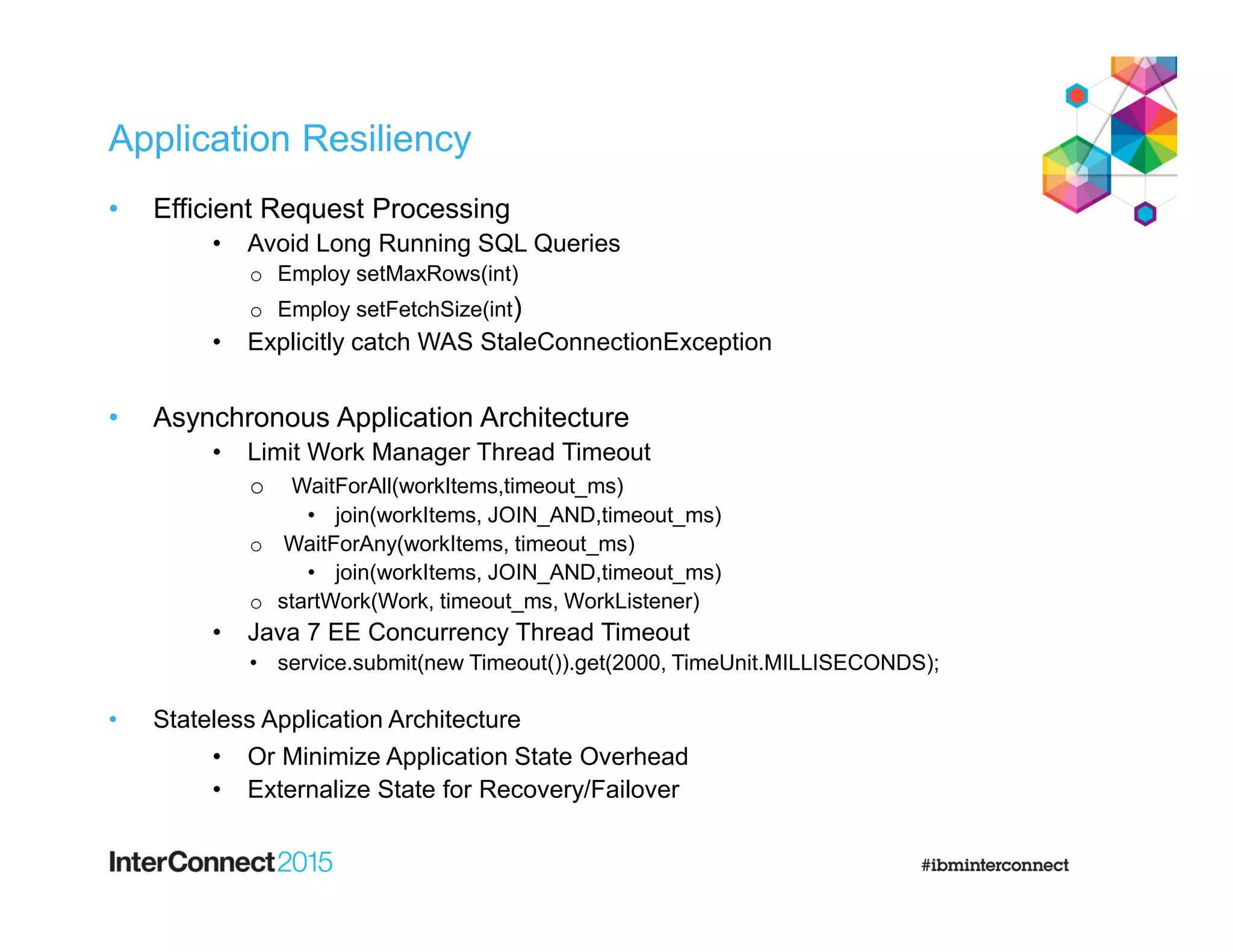 Application Resiliency
• Efficient Request Processing
• Avoid Long Running SQL Queries
o Employ setMaxRows(int)
o Employ setFetchSize(int)
• Explicitly catch WAS StaleConnectionException
• Asynchronous Application Architecture
• Limit Work Manager Thread Timeout
o WaitForAll(workItems,timeout_ms)
• join(workItems, JOIN_AND,timeout_ms)
o WaitForAny(workItems, timeout_ms)
• join(workItems, JOIN_AND,timeout_ms)
o startWork(Work, timeout_ms, WorkListener)
• Java 7 EE Concurrency Thread Timeout
• service.submit(new Timeout()).get(2000, TimeUnit.MILLISECONDS);
• Stateless Application Architecture
• Or Minimize Application State Overhead
• Externalize State for Recovery/Failover
 