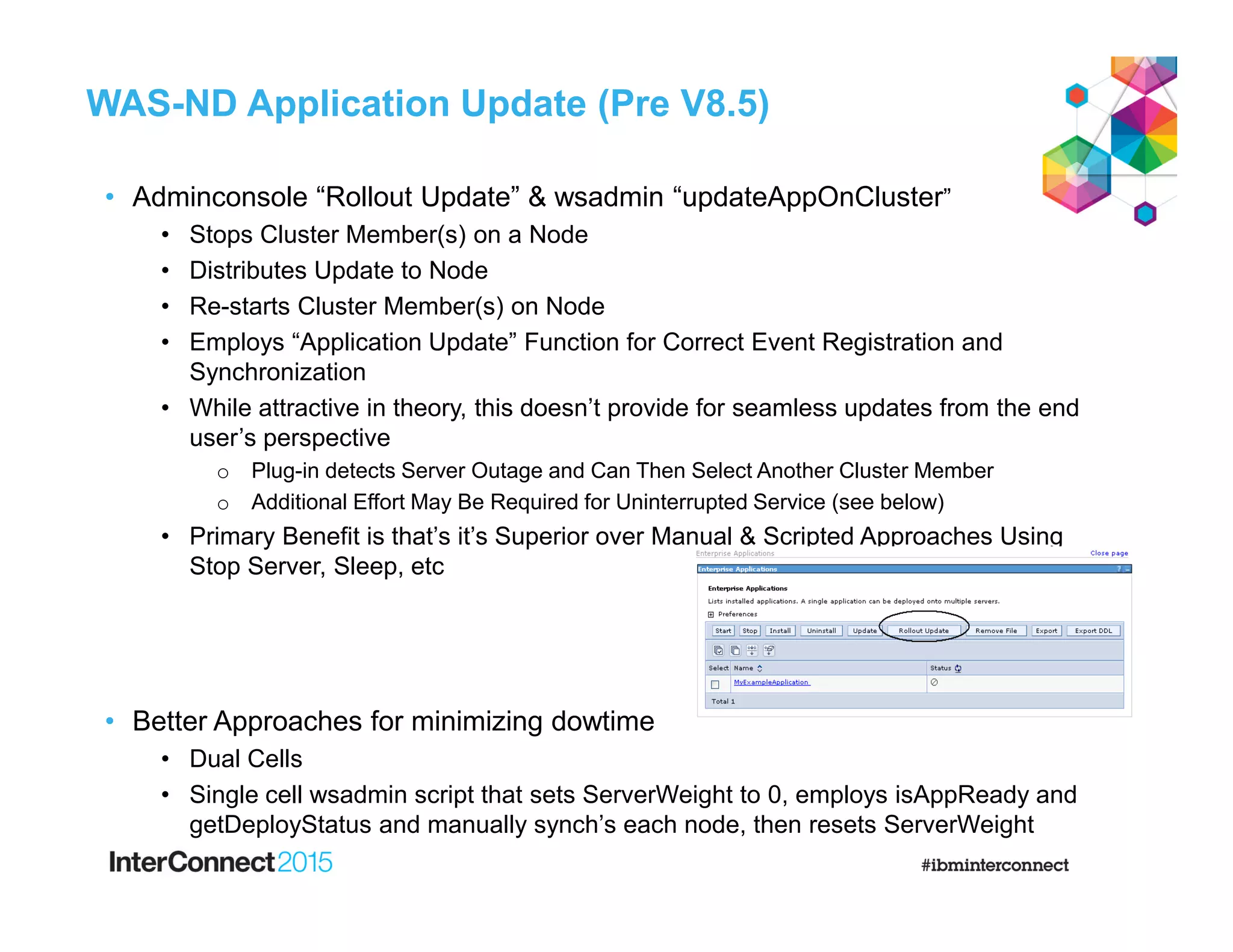 WAS-ND Application Update (Pre V8.5)
• Adminconsole “Rollout Update” & wsadmin “updateAppOnCluster”
• Stops Cluster Member(s) on a Node
• Distributes Update to Node
• Re-starts Cluster Member(s) on Node
• Employs “Application Update” Function for Correct Event Registration and
Synchronization
• While attractive in theory, this doesn’t provide for seamless updates from the end
user’s perspective
o Plug-in detects Server Outage and Can Then Select Another Cluster Member
o Additional Effort May Be Required for Uninterrupted Service (see below)
• Primary Benefit is that’s it’s Superior over Manual & Scripted Approaches Using
Stop Server, Sleep, etc
• Better Approaches for minimizing dowtime
• Dual Cells
• Single cell wsadmin script that sets ServerWeight to 0, employs isAppReady and
getDeployStatus and manually synch’s each node, then resets ServerWeight
 
