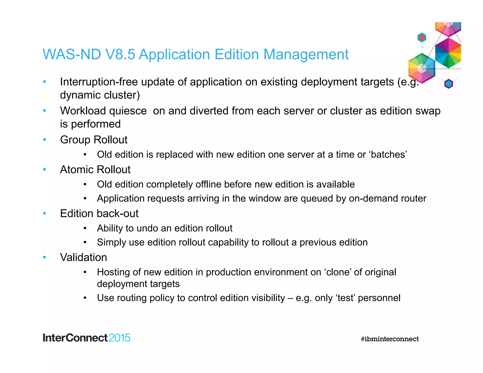 WAS-ND V8.5 Application Edition Management
• Interruption-free update of application on existing deployment targets (e.g.
dynamic cluster)
• Workload quiesce on and diverted from each server or cluster as edition swap
is performed
• Group Rollout
• Old edition is replaced with new edition one server at a time or ‘batches’
• Atomic Rollout
• Old edition completely offline before new edition is available
• Application requests arriving in the window are queued by on-demand router
• Edition back-out
• Ability to undo an edition rollout
• Simply use edition rollout capability to rollout a previous edition
• Validation
• Hosting of new edition in production environment on ‘clone’ of original
deployment targets
• Use routing policy to control edition visibility – e.g. only ‘test’ personnel
 