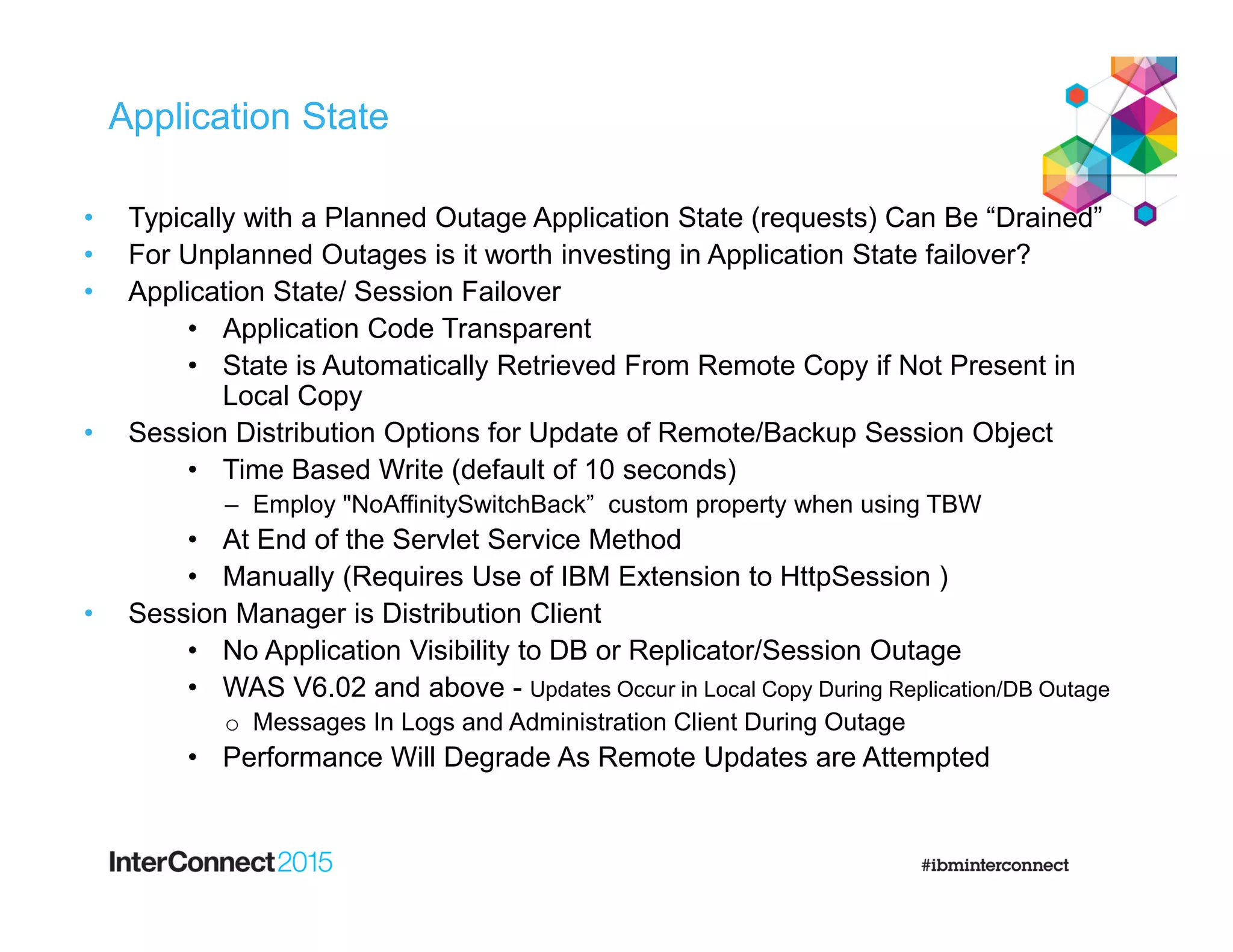 Application State
• Typically with a Planned Outage Application State (requests) Can Be “Drained”
• For Unplanned Outages is it worth investing in Application State failover?
• Application State/ Session Failover
• Application Code Transparent
• State is Automatically Retrieved From Remote Copy if Not Present in
Local Copy
• Session Distribution Options for Update of Remote/Backup Session Object
• Time Based Write (default of 10 seconds)
– Employ "NoAffinitySwitchBack” custom property when using TBW
• At End of the Servlet Service Method
• Manually (Requires Use of IBM Extension to HttpSession )
• Session Manager is Distribution Client
• No Application Visibility to DB or Replicator/Session Outage
• WAS V6.02 and above - Updates Occur in Local Copy During Replication/DB Outage
o Messages In Logs and Administration Client During Outage
• Performance Will Degrade As Remote Updates are Attempted
 