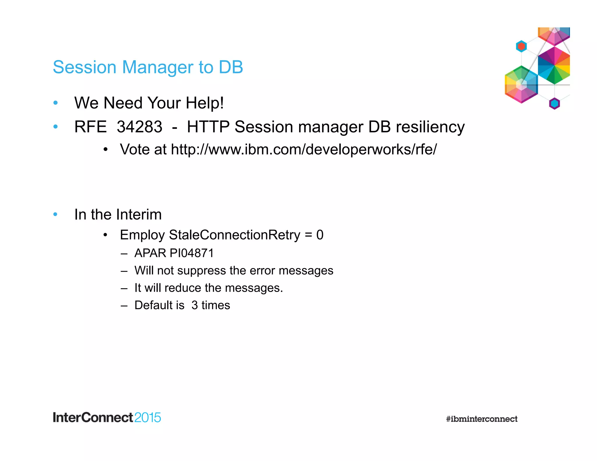 Session Manager to DB
• We Need Your Help!
• RFE 34283 - HTTP Session manager DB resiliency
• Vote at http://www.ibm.com/developerworks/rfe/
• In the Interim
• Employ StaleConnectionRetry = 0
– APAR PI04871
– Will not suppress the error messages
– It will reduce the messages.
– Default is 3 times
 