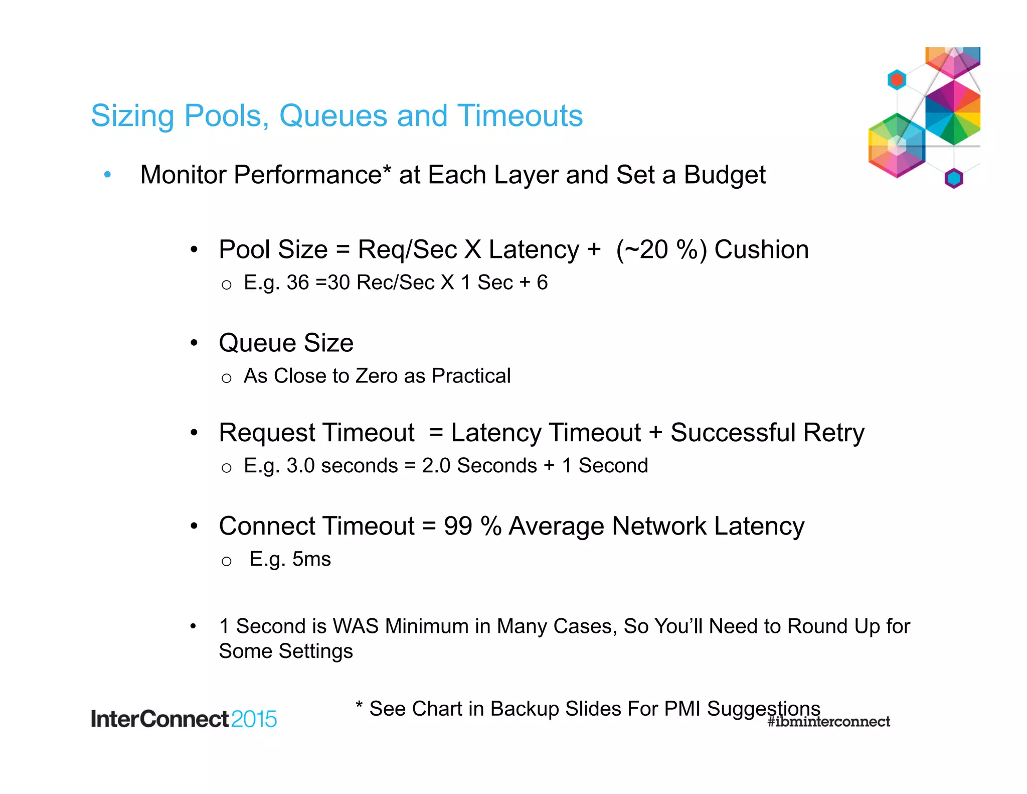 Sizing Pools, Queues and Timeouts
• Monitor Performance* at Each Layer and Set a Budget
• Pool Size = Req/Sec X Latency + (~20 %) Cushion
o E.g. 36 =30 Rec/Sec X 1 Sec + 6
• Queue Size
o As Close to Zero as Practical
• Request Timeout = Latency Timeout + Successful Retry
o E.g. 3.0 seconds = 2.0 Seconds + 1 Second
• Connect Timeout = 99 % Average Network Latency
o E.g. 5ms
• 1 Second is WAS Minimum in Many Cases, So You’ll Need to Round Up for
Some Settings
* See Chart in Backup Slides For PMI Suggestions
 