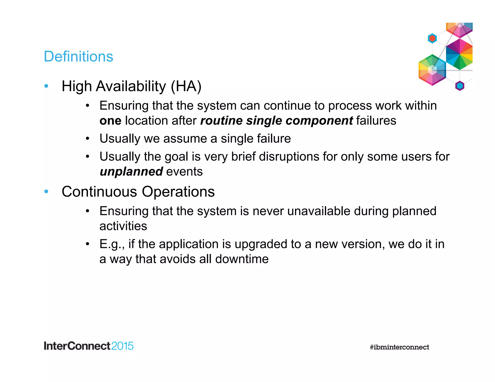 Definitions
• High Availability (HA)
• Ensuring that the system can continue to process work within
one location after routine single component failures
• Usually we assume a single failure
• Usually the goal is very brief disruptions for only some users for
unplanned events
• Continuous Operations
• Ensuring that the system is never unavailable during planned
activities
• E.g., if the application is upgraded to a new version, we do it in
a way that avoids all downtime
 