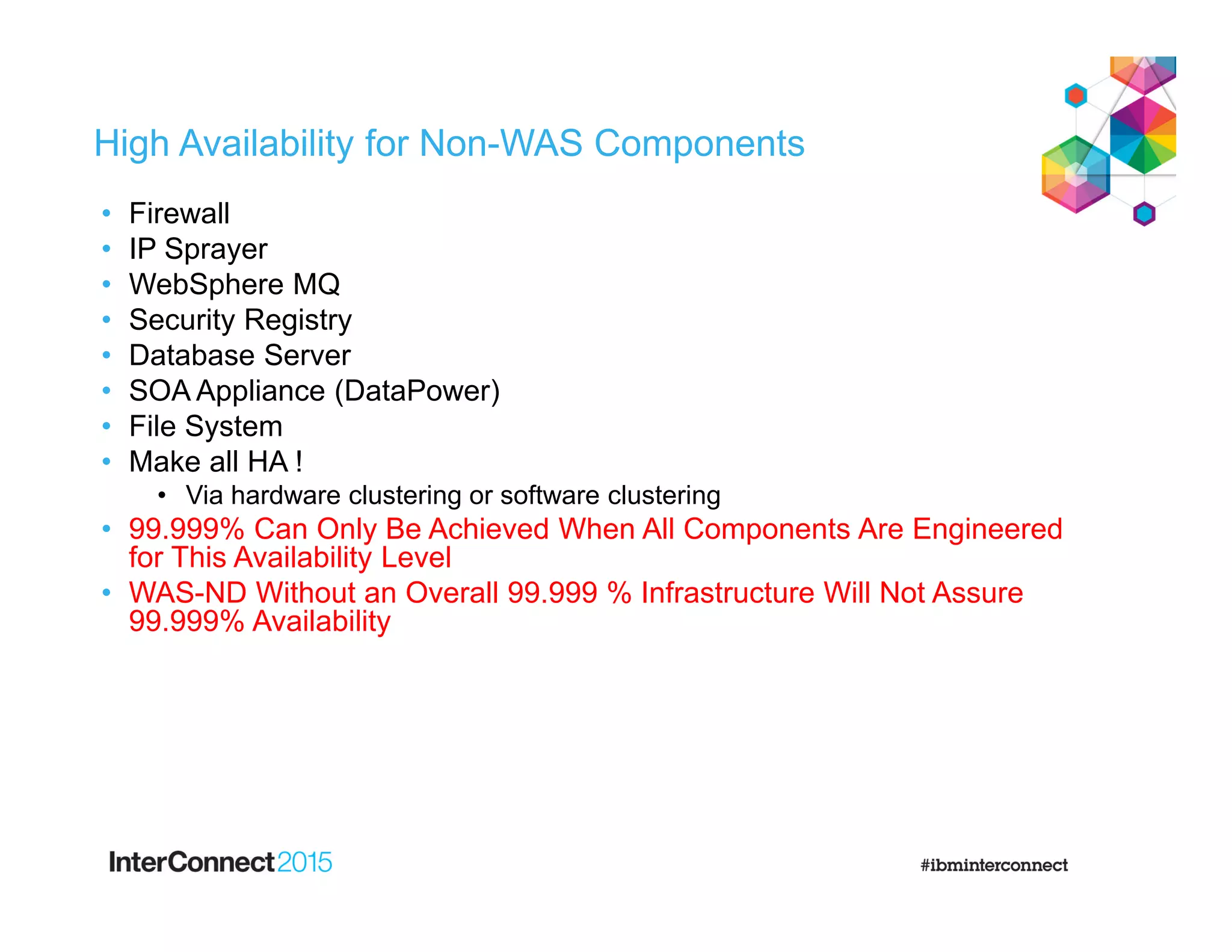 High Availability for Non-WAS Components
• Firewall
• IP Sprayer
• WebSphere MQ
• Security Registry
• Database Server
• SOA Appliance (DataPower)
• File System
• Make all HA !
• Via hardware clustering or software clustering
• 99.999% Can Only Be Achieved When All Components Are Engineered
for This Availability Level
• WAS-ND Without an Overall 99.999 % Infrastructure Will Not Assure
99.999% Availability
 