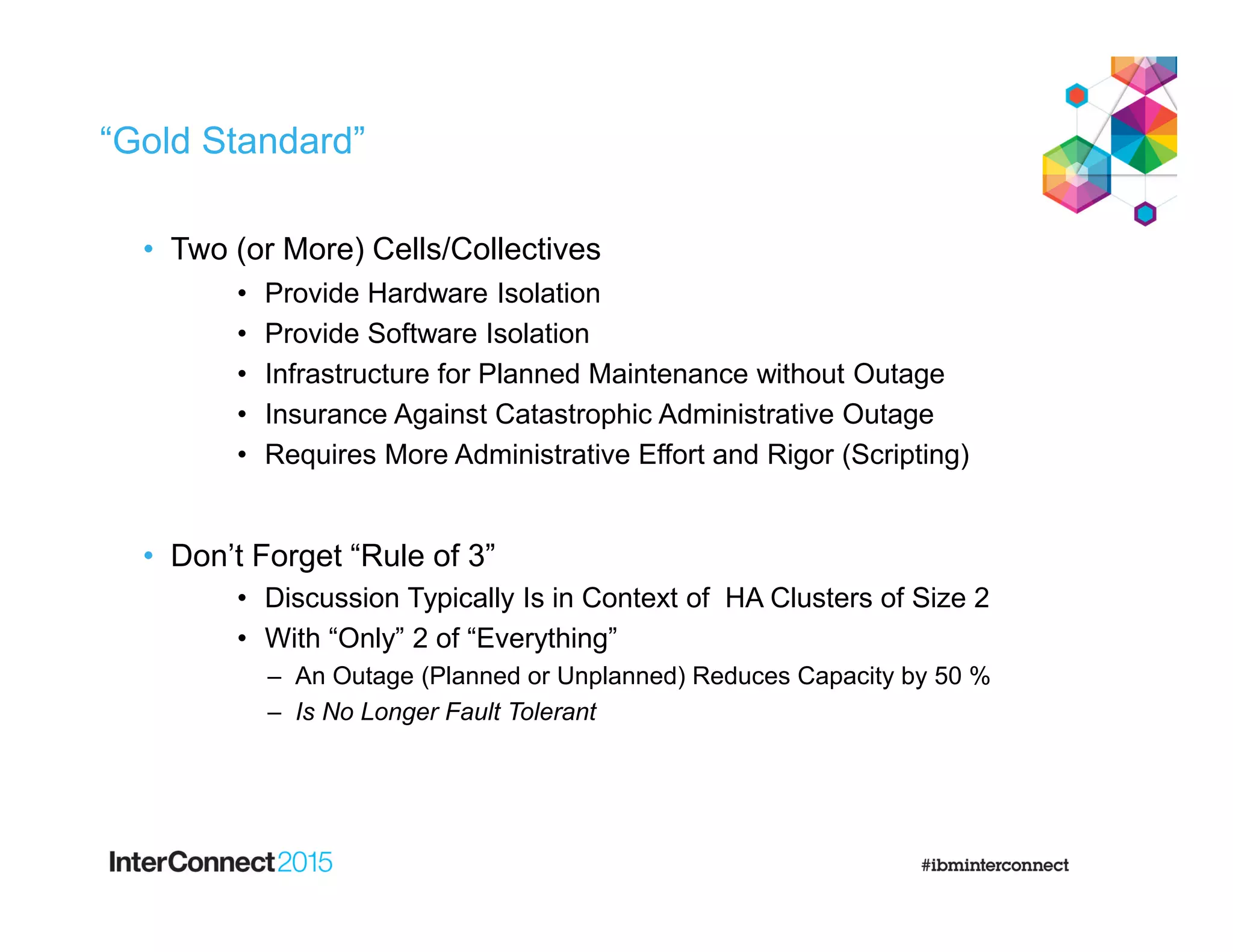 “Gold Standard”
• Two (or More) Cells/Collectives
• Provide Hardware Isolation
• Provide Software Isolation
• Infrastructure for Planned Maintenance without Outage
• Insurance Against Catastrophic Administrative Outage
• Requires More Administrative Effort and Rigor (Scripting)
• Don’t Forget “Rule of 3”
• Discussion Typically Is in Context of HA Clusters of Size 2
• With “Only” 2 of “Everything”
– An Outage (Planned or Unplanned) Reduces Capacity by 50 %
– Is No Longer Fault Tolerant
 