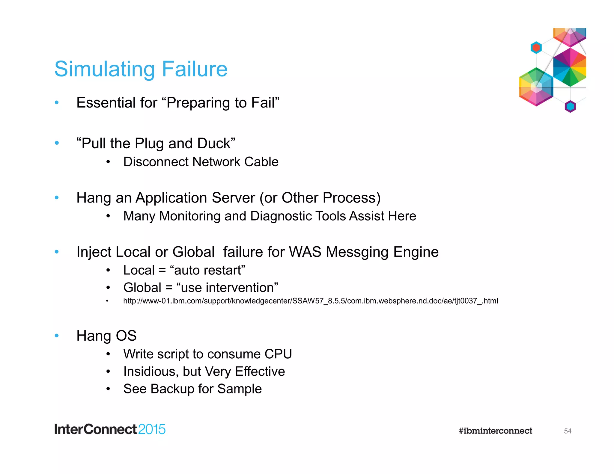 Simulating Failure
• Essential for “Preparing to Fail”
• “Pull the Plug and Duck”
• Disconnect Network Cable
• Hang an Application Server (or Other Process)
• Many Monitoring and Diagnostic Tools Assist Here
• Inject Local or Global failure for WAS Messging Engine
• Local = “auto restart”
• Global = “use intervention”
• http://www-01.ibm.com/support/knowledgecenter/SSAW57_8.5.5/com.ibm.websphere.nd.doc/ae/tjt0037_.html
• Hang OS
• Write script to consume CPU
• Insidious, but Very Effective
• See Backup for Sample
54
 