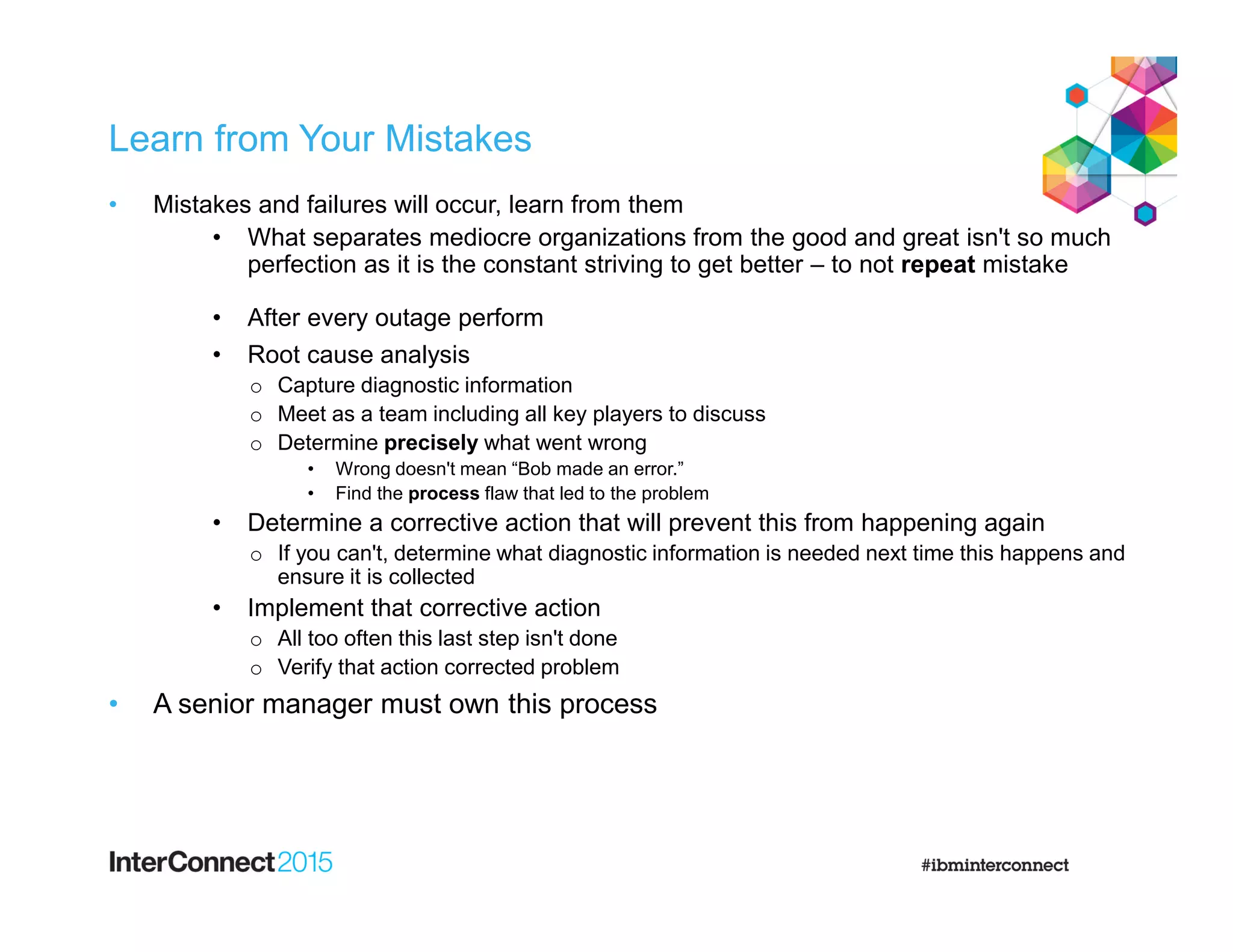 Learn from Your Mistakes
• Mistakes and failures will occur, learn from them
• What separates mediocre organizations from the good and great isn't so much
perfection as it is the constant striving to get better – to not repeat mistake
• After every outage perform
• Root cause analysis
o Capture diagnostic information
o Meet as a team including all key players to discuss
o Determine precisely what went wrong
• Wrong doesn't mean “Bob made an error.”
• Find the process flaw that led to the problem
• Determine a corrective action that will prevent this from happening again
o If you can't, determine what diagnostic information is needed next time this happens and
ensure it is collected
• Implement that corrective action
o All too often this last step isn't done
o Verify that action corrected problem
• A senior manager must own this process
 