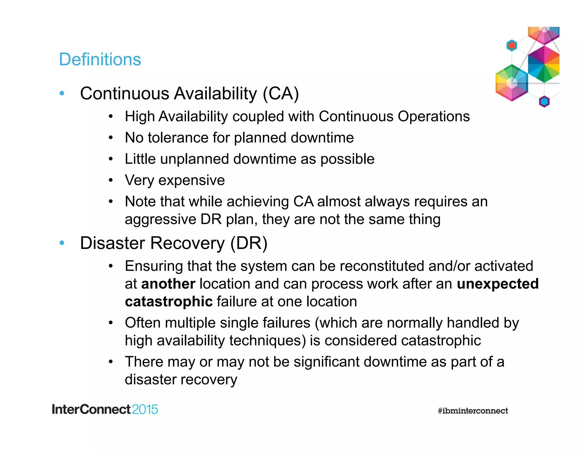 Definitions
• Continuous Availability (CA)
• High Availability coupled with Continuous Operations
• No tolerance for planned downtime
• Little unplanned downtime as possible
• Very expensive
• Note that while achieving CA almost always requires an
aggressive DR plan, they are not the same thing
• Disaster Recovery (DR)
• Ensuring that the system can be reconstituted and/or activated
at another location and can process work after an unexpected
catastrophic failure at one location
• Often multiple single failures (which are normally handled by
high availability techniques) is considered catastrophic
• There may or may not be significant downtime as part of a
disaster recovery
 