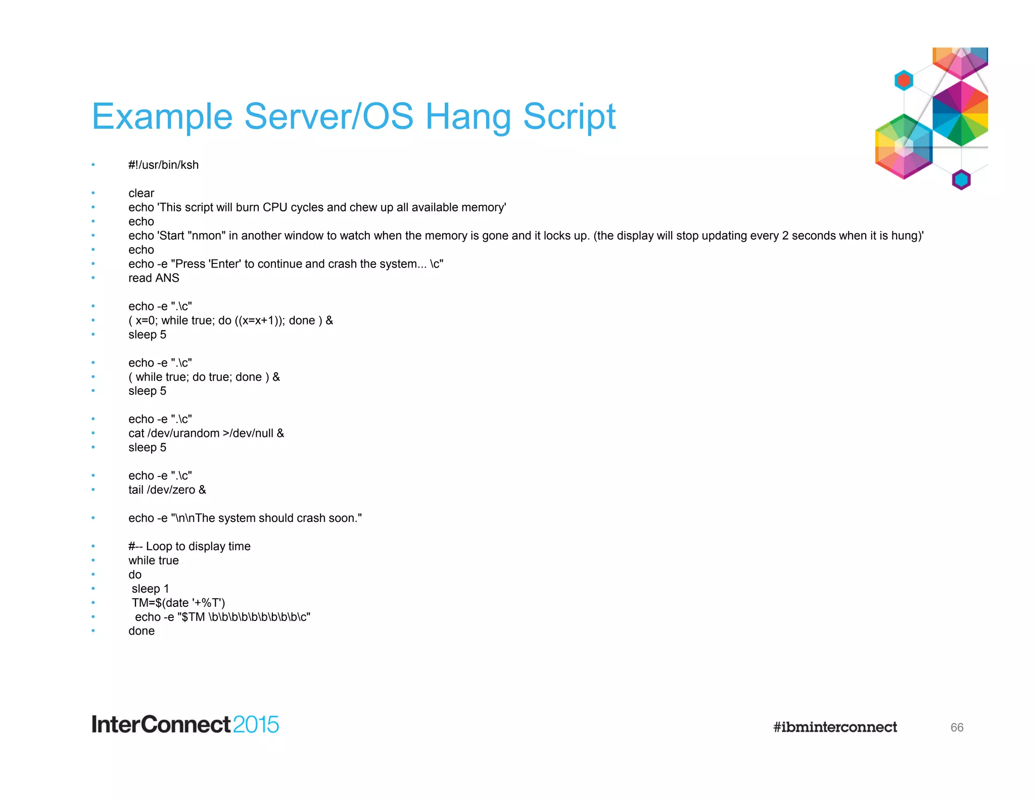 Example Server/OS Hang Script
• #!/usr/bin/ksh
• clear
• echo 'This script will burn CPU cycles and chew up all available memory'
• echo
• echo 'Start "nmon" in another window to watch when the memory is gone and it locks up. (the display will stop updating every 2 seconds when it is hung)'
• echo
• echo -e "Press 'Enter' to continue and crash the system... c"
• read ANS
• echo -e ".c"
• ( x=0; while true; do ((x=x+1)); done ) &
• sleep 5
• echo -e ".c"
• ( while true; do true; done ) &
• sleep 5
• echo -e ".c"
• cat /dev/urandom >/dev/null &
• sleep 5
• echo -e ".c"
• tail /dev/zero &
• echo -e "nnThe system should crash soon."
• #-- Loop to display time
• while true
• do
• sleep 1
• TM=$(date '+%T')
• echo -e "$TM bbbbbbbbbc"
• done
66
 