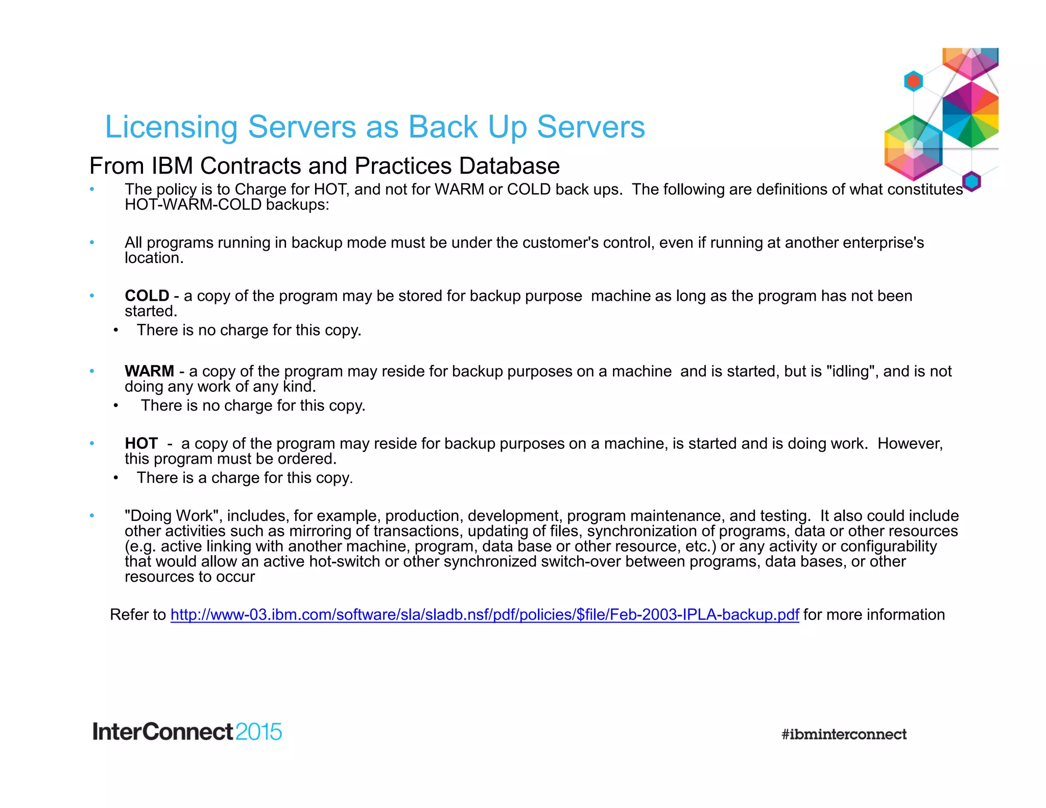 Licensing Servers as Back Up Servers
From IBM Contracts and Practices Database
• The policy is to Charge for HOT, and not for WARM or COLD back ups. The following are definitions of what constitutes
HOT-WARM-COLD backups:
• All programs running in backup mode must be under the customer's control, even if running at another enterprise's
location.
• COLD - a copy of the program may be stored for backup purpose machine as long as the program has not been
started.
• There is no charge for this copy.
• WARM - a copy of the program may reside for backup purposes on a machine and is started, but is "idling", and is not
doing any work of any kind.
• There is no charge for this copy.
• HOT - a copy of the program may reside for backup purposes on a machine, is started and is doing work. However,
this program must be ordered.
• There is a charge for this copy.
• "Doing Work", includes, for example, production, development, program maintenance, and testing. It also could include
other activities such as mirroring of transactions, updating of files, synchronization of programs, data or other resources
(e.g. active linking with another machine, program, data base or other resource, etc.) or any activity or configurability
that would allow an active hot-switch or other synchronized switch-over between programs, data bases, or other
resources to occur
Refer to http://www-03.ibm.com/software/sla/sladb.nsf/pdf/policies/$file/Feb-2003-IPLA-backup.pdf for more information
 