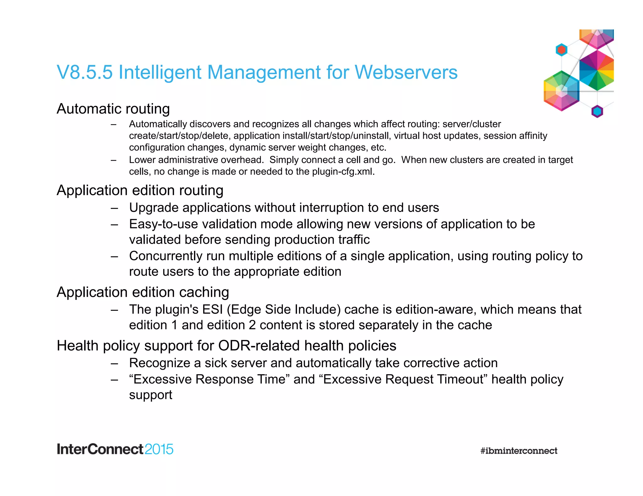 V8.5.5 Intelligent Management for Webservers
Automatic routing
‒ Automatically discovers and recognizes all changes which affect routing: server/cluster
create/start/stop/delete, application install/start/stop/uninstall, virtual host updates, session affinity
configuration changes, dynamic server weight changes, etc.
‒ Lower administrative overhead. Simply connect a cell and go. When new clusters are created in target
cells, no change is made or needed to the plugin-cfg.xml.
Application edition routing
‒ Upgrade applications without interruption to end users
‒ Easy-to-use validation mode allowing new versions of application to be
validated before sending production traffic
‒ Concurrently run multiple editions of a single application, using routing policy to
route users to the appropriate edition
Application edition caching
‒ The plugin's ESI (Edge Side Include) cache is edition-aware, which means that
edition 1 and edition 2 content is stored separately in the cache
Health policy support for ODR-related health policies
‒ Recognize a sick server and automatically take corrective action
‒ “Excessive Response Time” and “Excessive Request Timeout” health policy
support
 