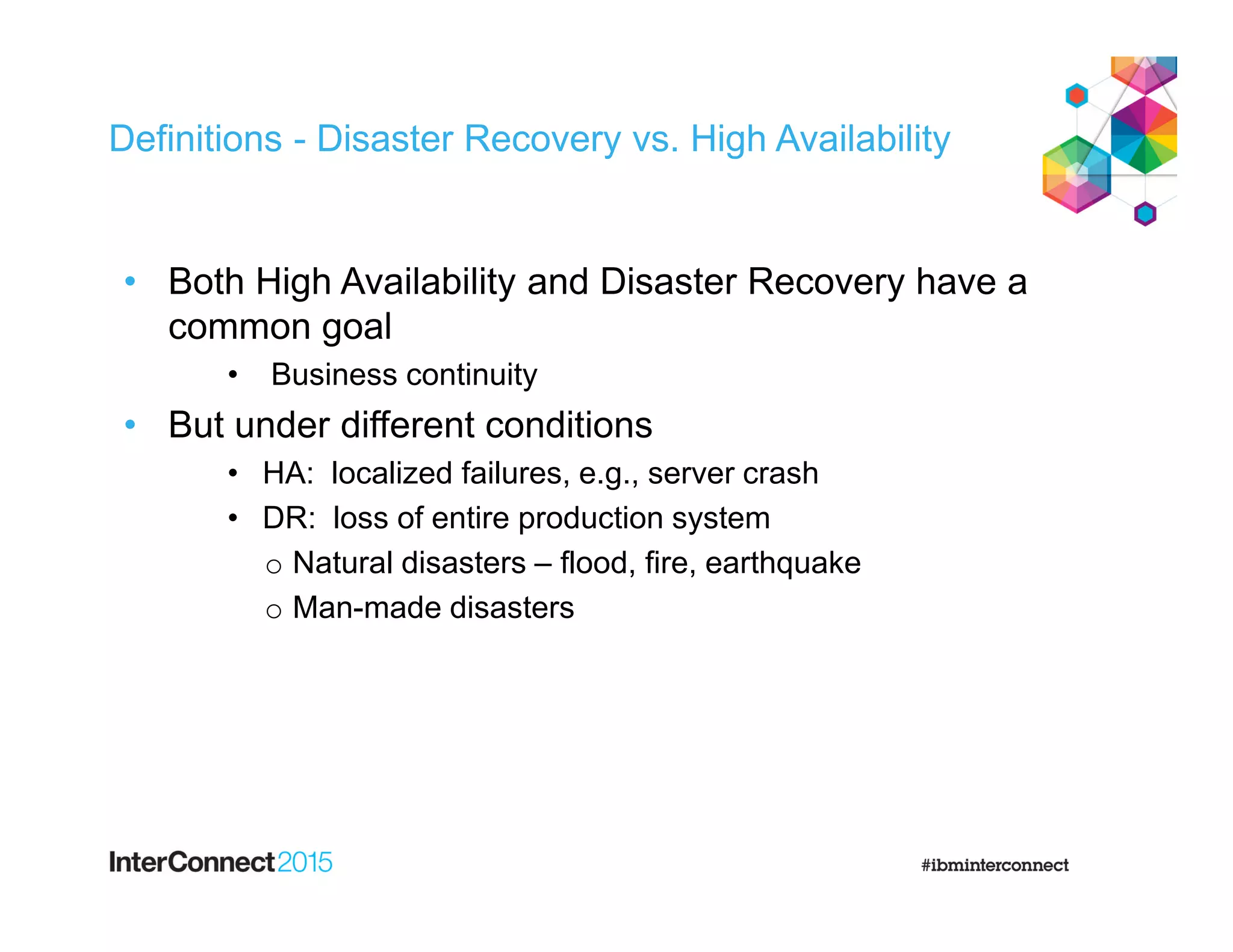 Definitions - Disaster Recovery vs. High Availability
• Both High Availability and Disaster Recovery have a
common goal
• Business continuity
• But under different conditions
• HA: localized failures, e.g., server crash
• DR: loss of entire production system
o Natural disasters – flood, fire, earthquake
o Man-made disasters
 