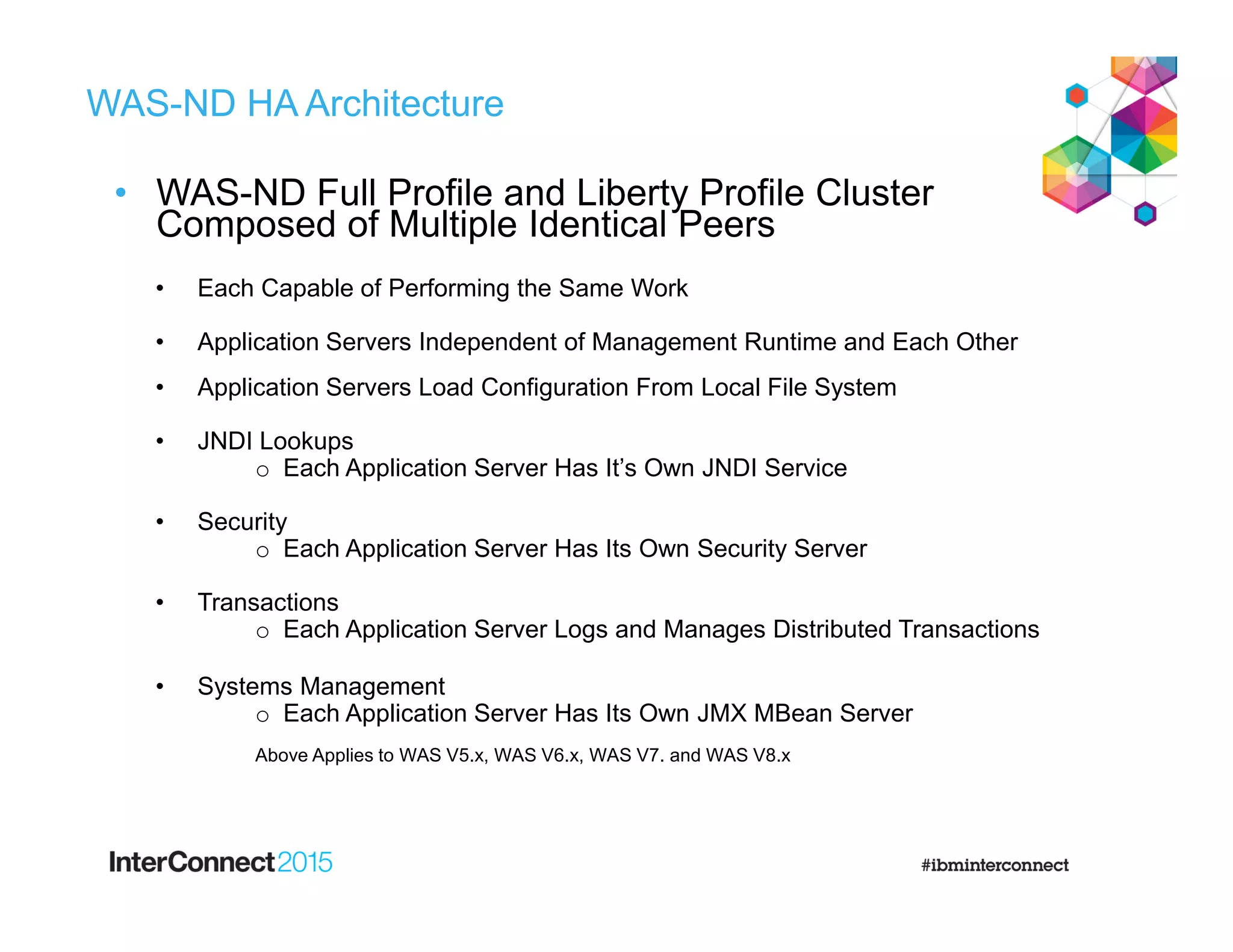 WAS-ND HA Architecture
• WAS-ND Full Profile and Liberty Profile Cluster
Composed of Multiple Identical Peers
• Each Capable of Performing the Same Work
• Application Servers Independent of Management Runtime and Each Other
• Application Servers Load Configuration From Local File System
• JNDI Lookups
o Each Application Server Has It’s Own JNDI Service
• Security
o Each Application Server Has Its Own Security Server
• Transactions
o Each Application Server Logs and Manages Distributed Transactions
• Systems Management
o Each Application Server Has Its Own JMX MBean Server
Above Applies to WAS V5.x, WAS V6.x, WAS V7. and WAS V8.x
 