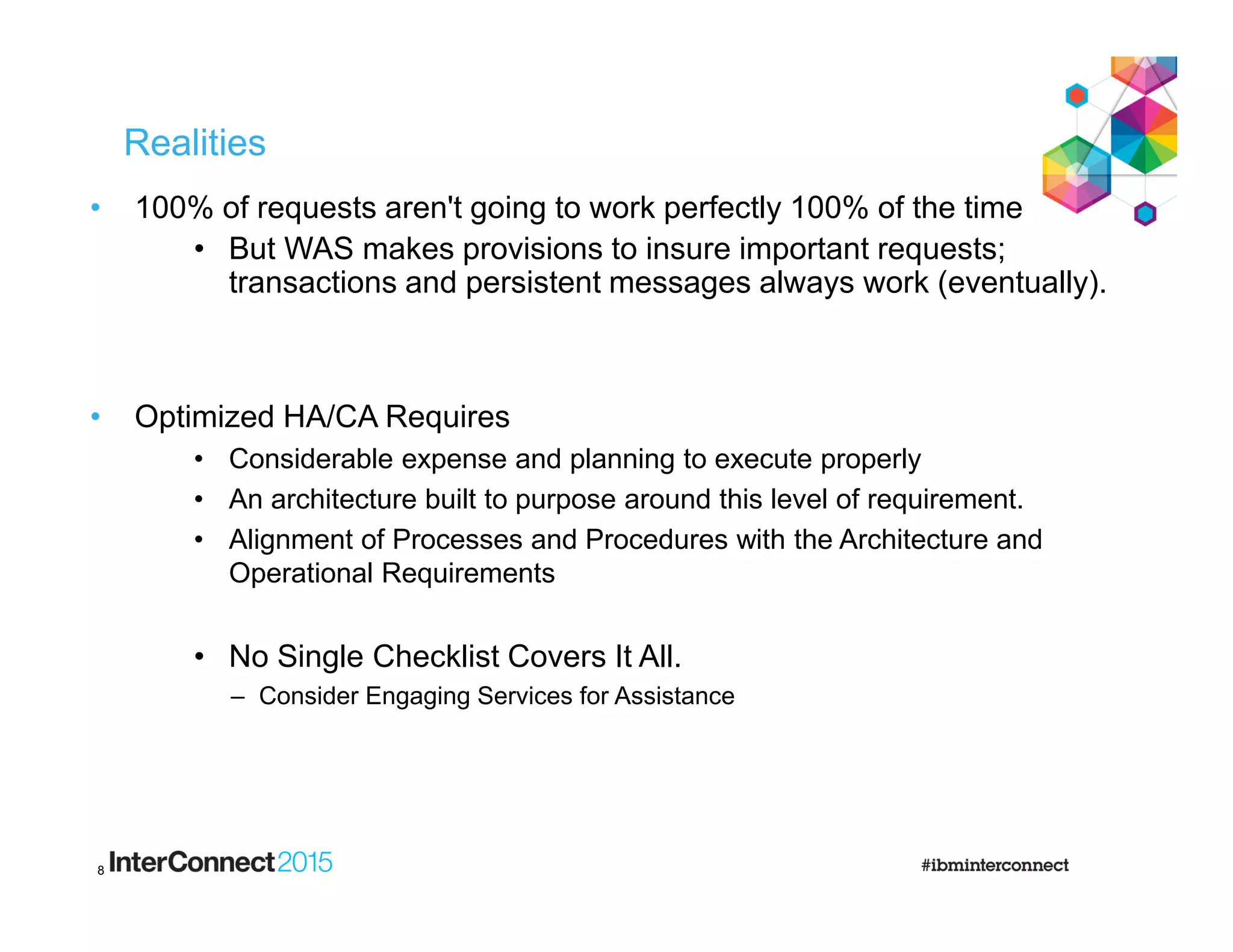 Realities
• 100% of requests aren't going to work perfectly 100% of the time
• But WAS makes provisions to insure important requests;
transactions and persistent messages always work (eventually).
• Optimized HA/CA Requires
• Considerable expense and planning to execute properly
• An architecture built to purpose around this level of requirement.
• Alignment of Processes and Procedures with the Architecture and
Operational Requirements
• No Single Checklist Covers It All.
– Consider Engaging Services for Assistance
8
 