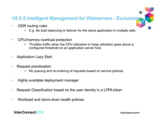 V8.5.5 Intelligent Management for Webservers - Exclusions
• ODR routing rules
• E.g. No load balancing or failover for the same application in multiple cells
• CPU/memory overload protection
• Throttles traffic when the CPU utilization or heap utilization goes above a
configured threshold on an application server host
• Application Lazy Start
• Request prioritization
• No queuing and re-ordering of requests based on service policies
• Highly available deployment manager
• Request Classification based on the user identity in a LTPA token
• Workload and storm-drain health policies
 