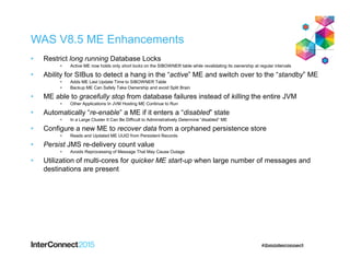 WAS V8.5 ME Enhancements
• Restrict long running Database Locks
• Active ME now holds only short locks on the SIBOWNER table while revalidating its ownership at regular intervals
• Ability for SIBus to detect a hang in the “active” ME and switch over to the “standby” ME
• Adds ME Last Update Time to SIBOWNER Table
• Backup ME Can Safely Take Ownership and avoid Split Brain
• ME able to gracefully stop from database failures instead of killing the entire JVM
• Other Applications In JVM Hosting ME Continue to Run
• Automatically “re-enable” a ME if it enters a “disabled” state
• In a Large Cluster It Can Be Difficult to Administratively Determine “disabled” ME
• Configure a new ME to recover data from a orphaned persistence store
• Reads and Updated ME UUID from Persistent Records
• Persist JMS re-delivery count value
• Avoids Reprocessing of Message That May Cause Outage
• Utilization of multi-cores for quicker ME start-up when large number of messages and
destinations are present
 