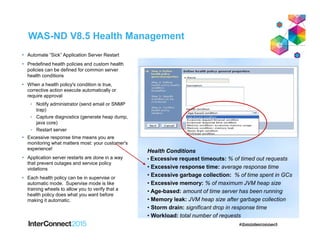 WAS-ND V8.5 Health Management
 Automate “Sick” Application Server Restart
 Predefined health policies and custom health
policies can be defined for common server
health conditions
 When a health policy's condition is true,
corrective action execute automatically or
require approval
• Notify administrator (send email or SNMP
trap)
• Capture diagnostics (generate heap dump,
java core)
• Restart server
 Excessive response time means you are
monitoring what matters most: your customer's
experience!
 Application server restarts are done in a way
that prevent outages and service policy
violations
 Each health policy can be in supervise or
automatic mode. Supervise mode is like
training wheels to allow you to verify that a
health policy does what you want before
making it automatic.
Health Conditions
• Excessive request timeouts: % of timed out requests
• Excessive response time: average response time
• Excessive garbage collection: % of time spent in GCs
• Excessive memory: % of maximum JVM heap size
• Age-based: amount of time server has been running
• Memory leak: JVM heap size after garbage collection
• Storm drain: significant drop in response time
• Workload: total number of requests
 