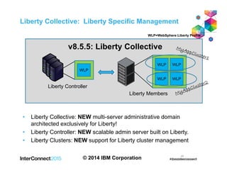 • Liberty Collective: NEW multi-server administrative domain
architected exclusively for Liberty!
• Liberty Controller: NEW scalable admin server built on Liberty.
• Liberty Clusters: NEW support for Liberty cluster management
© 2014 IBM Corporation 25
Liberty Collective: Liberty Specific Management
g
Liberty Controller
WLP
Liberty Members
WLP WLP
WLP WLP
v8.5.5: Liberty Collective
WLP=WebSphere Liberty Profile
 