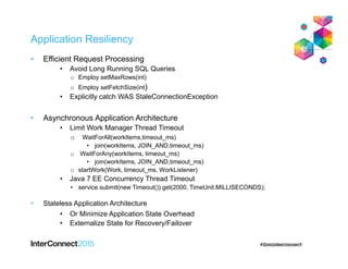 Application Resiliency
• Efficient Request Processing
• Avoid Long Running SQL Queries
o Employ setMaxRows(int)
o Employ setFetchSize(int)
• Explicitly catch WAS StaleConnectionException
• Asynchronous Application Architecture
• Limit Work Manager Thread Timeout
o WaitForAll(workItems,timeout_ms)
• join(workItems, JOIN_AND,timeout_ms)
o WaitForAny(workItems, timeout_ms)
• join(workItems, JOIN_AND,timeout_ms)
o startWork(Work, timeout_ms, WorkListener)
• Java 7 EE Concurrency Thread Timeout
• service.submit(new Timeout()).get(2000, TimeUnit.MILLISECONDS);
• Stateless Application Architecture
• Or Minimize Application State Overhead
• Externalize State for Recovery/Failover
 