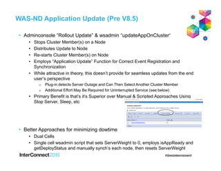 WAS-ND Application Update (Pre V8.5)
• Adminconsole “Rollout Update” & wsadmin “updateAppOnCluster”
• Stops Cluster Member(s) on a Node
• Distributes Update to Node
• Re-starts Cluster Member(s) on Node
• Employs “Application Update” Function for Correct Event Registration and
Synchronization
• While attractive in theory, this doesn’t provide for seamless updates from the end
user’s perspective
o Plug-in detects Server Outage and Can Then Select Another Cluster Member
o Additional Effort May Be Required for Uninterrupted Service (see below)
• Primary Benefit is that’s it’s Superior over Manual & Scripted Approaches Using
Stop Server, Sleep, etc
• Better Approaches for minimizing dowtime
• Dual Cells
• Single cell wsadmin script that sets ServerWeight to 0, employs isAppReady and
getDeployStatus and manually synch’s each node, then resets ServerWeight
 
